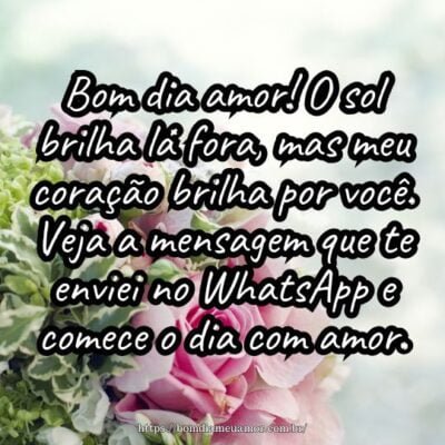 Bom dia amor! O sol brilha lá fora, mas meu coração brilha por você. Veja a mensagem que te enviei no WhatsApp e comece o dia com amor. Bom dia amor! O sol brilha lá fora, mas meu coração brilha por você. Veja a mensagem que te enviei no WhatsApp e comece o dia com amor.