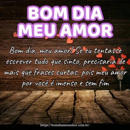 Bom dia, meu amor! Se eu tentasse escrever tudo que sinto, precisaria de mais que frases curtas, pois meu amor por você é imenso e sem fim. Bom dia, meu amor! Se eu tentasse escrever tudo que sinto, precisaria de mais que frases curtas, pois meu amor por você é imenso e sem fim.