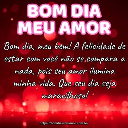 Bom dia, meu bem! A felicidade de estar com você não se compara a nada, pois seu amor ilumina minha vida. Que seu dia seja maravilhoso! Bom dia, meu bem! A felicidade de estar com você não se compara a nada, pois seu amor ilumina minha vida. Que seu dia seja maravilhoso!