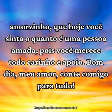 Amorzinho, que hoje você sinta o quanto é uma pessoa amada, pois você merece todo carinho e apoio. Bom dia, meu amor, conte comigo para tudo! Amorzinho, que hoje você sinta o quanto é uma pessoa amada, pois você merece todo carinho e apoio. Bom dia, meu amor, conte comigo para tudo!